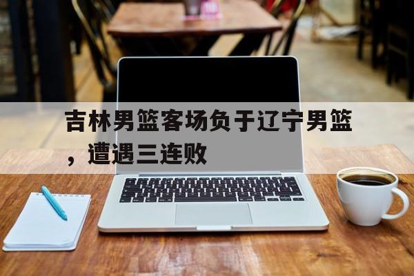 吉林男篮客场负于辽宁男篮，遭遇三连败的简单介绍