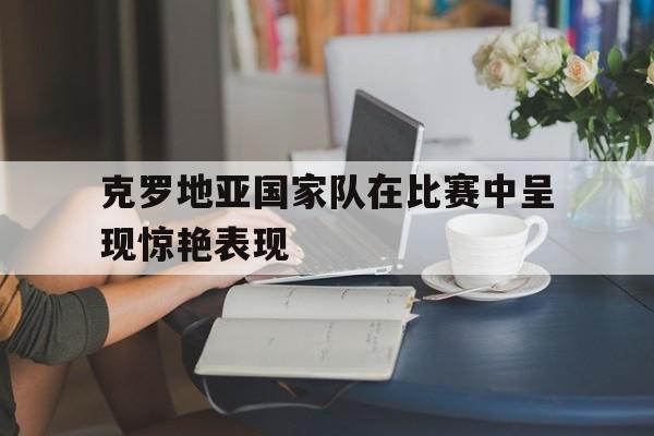 克罗地亚国家队在比赛中呈现惊艳表现