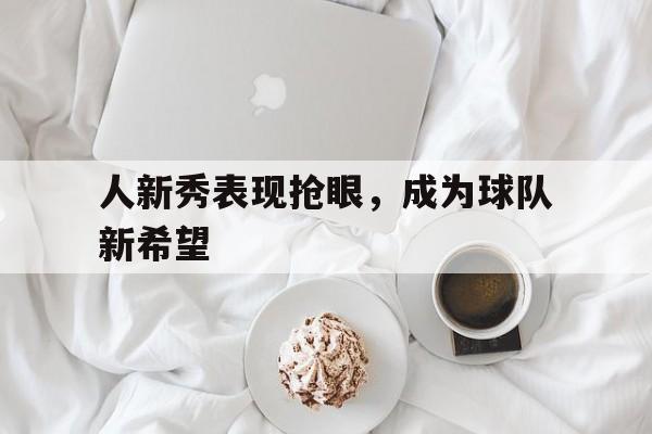 关于人新秀表现抢眼，成为球队新希望的信息