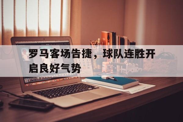 罗马客场告捷，球队连胜开启良好气势的简单介绍