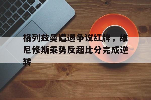 格列兹曼遭遇争议红牌，维尼修斯乘势反超比分完成逆转