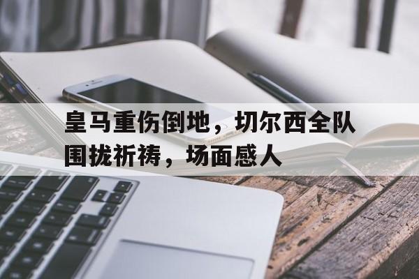 皇马重伤倒地，切尔西全队围拢祈祷，场面感人皇马切尔西比赛结果