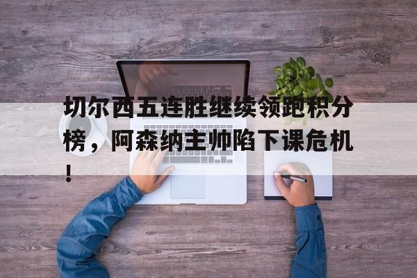 切尔西五连胜继续领跑积分榜，阿森纳主帅陷下课危机！