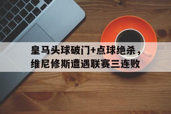 皇马头球破门+点球绝杀，维尼修斯遭遇联赛三连败