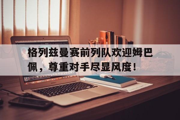 格列兹曼赛前列队欢迎姆巴佩，尊重对手尽显风度！