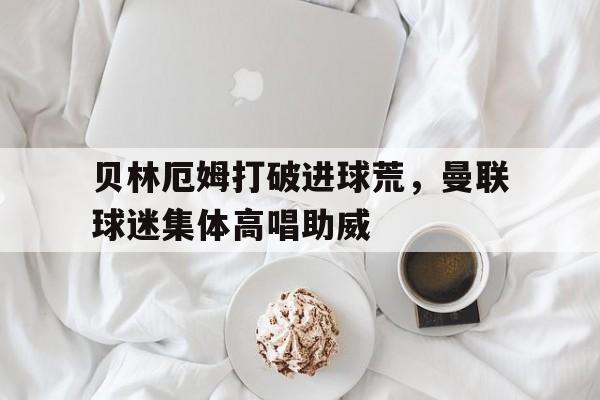 贝林厄姆打破进球荒，曼联球迷集体高唱助威