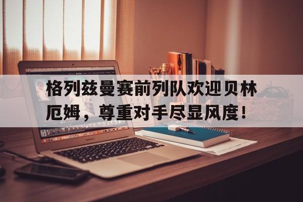 格列兹曼赛前列队欢迎贝林厄姆，尊重对手尽显风度！