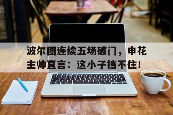 波尔图连续五场破门，申花主帅直言：这小子挡不住！