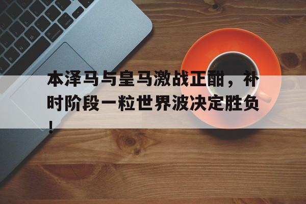本泽马与皇马激战正酣，补时阶段一粒世界波决定胜负！本泽马在皇马地位